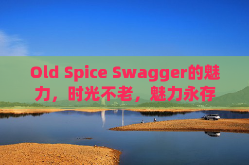 Old Spice Swagger的魅力，时光不老，魅力永存